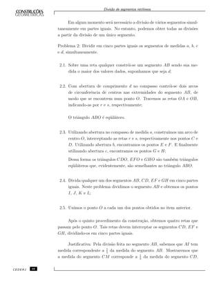 Divis˜ao de segmentos retil´ıneos
Em algum momento ser´a necess´ario a divis˜ao de v´arios segmentos simul-
taneamente em partes iguais. No entanto, podemos obter todas as divis˜oes
a partir da divis˜ao de um ´unico segmento.
Problema 2: Dividir em cinco partes iguais os segmentos de medidas a, b, c
e d, simultaneamente.
2.1. Sobre uma reta qualquer constr´oi-se um segmento AB sendo sua me-
dida o maior dos valores dados, suponhamos que seja d;
2.2. Com abertura de comprimento d no compasso contr´oi-se dois arcos
de circunferˆencia de centros nas extremidades do segmento AB, de
modo que se encontrem num ponto O. Tracemos as retas OA e OB,
indicando-as por r e s, respectivamente;
O triˆangulo ABO ´e eq¨uil´atero.
2.3. Utilizando abertura no compasso de medida a, constru´ımos um arco de
centro O, interceptando as retas r e s, respectivamente nos pontos C e
D. Utilizando abertura b, encontramos os pontos E e F. E ﬁnalmente
utilizando abertura c, encontramos os pontos G e H;
Dessa forma os triˆangulos CDO, EFO e GHO s˜ao tamb´em triˆangulos
eq¨uil´ateros que, evidentemente, s˜ao semelhantes ao triˆangulo ABO.
2.4. Divida qualquer um dos segmentos AB, CD, EF e GH em cinco partes
iguais. Neste problema dividimos o segmento AB e obtemos os pontos
I, J, K e L;
2.5. Unimos o ponto O a cada um dos pontos obtidos no item anterior.
Ap´os o quinto procedimento da constru¸c˜ao, obtemos quatro retas que
passam pelo ponto O. Tais retas devem interceptar os segmentos CD, EF e
GH, dividindo-os em cinco partes iguais.
Justiﬁcativa: Pela divis˜ao feita no segmento AB, sabemos que AI tem
medida correspondente a 1
5
da medida do segmento AB. Mostraremos que
a medida do segmento CM corresponde a 1
5
da medida do segmento CD.
CEDERJ 48
 