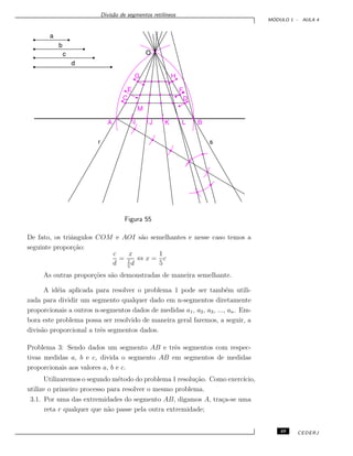Divis˜ao de segmentos retil´ıneos
M ´ODULO 1 - AULA 4
Figura 55
De fato, os triˆangulos COM e AOI s˜ao semelhantes e nesse caso temos a
seguinte propor¸c˜ao:
c
d
=
x
1
5
d
⇔ x =
1
5
c
As outras propor¸c˜oes s˜ao demonstradas de maneira semelhante.
A id´eia aplicada para resolver o problema 1 pode ser tamb´em utili-
zada para dividir um segmento qualquer dado em n-segmentos diretamente
proporcionais a outros n-segmentos dados de medidas a1, a2, a3, ..., an. Em-
bora este problema possa ser resolvido de maneira geral faremos, a seguir, a
divis˜ao proporcional a trˆes segmentos dados.
Problema 3: Sendo dados um segmento AB e trˆes segmentos com respec-
tivas medidas a, b e c, divida o segmento AB em segmentos de medidas
proporcionais aos valores a, b e c.
Utilizaremos o segundo m´etodo do problema 1 resolu¸c˜ao. Como exerc´ıcio,
utilize o primeiro processo para resolver o mesmo problema.
3.1. Por uma das extremidades do segmento AB, digamos A, tra¸ca-se uma
reta r qualquer que n˜ao passe pela outra extremidade;
49 CEDERJ
 