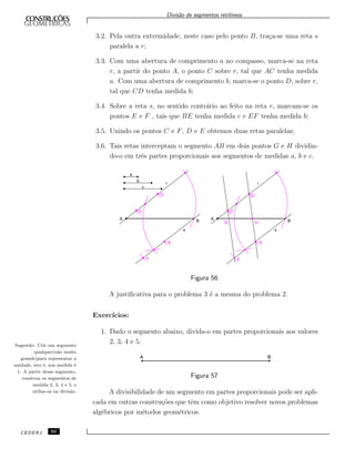 Divis˜ao de segmentos retil´ıneos
3.2. Pela outra extremidade, neste caso pelo ponto B, tra¸ca-se uma reta s
paralela a r;
3.3. Com uma abertura de comprimento a no compasso, marca-se na reta
r, a partir do ponto A, o ponto C sobre r, tal que AC tenha medida
a. Com uma abertura de comprimento b, marca-se o ponto D, sobre r,
tal que CD tenha medida b;
3.4. Sobre a reta s, no sentido contr´ario ao feito na reta r, marcam-se os
pontos E e F , tais que BE tenha medida c e EF tenha medida b;
3.5. Unindo os pontos C e F, D e E obtemos duas retas paralelas;
3.6. Tais retas interceptam o segmento AB em dois pontos G e H dividin-
do-o em trˆes partes proporcionais aos segmentos de medidas a, b e c.
Figura 56
A justiﬁcativa para o problema 3 ´e a mesma do problema 2.
Exerc´ıcios:
1. Dado o segmento abaixo, divida-o em partes proporcionais aos valores
2, 3, 4 e 5.Sugest˜ao: Crie um segmento
qualquer(n˜ao muito
grande)para representar a
unidade, isto ´e, sua medida ´e
1. A partir desse segmento,
construa os segmentos de
medida 2, 3, 4 e 5, e
utilize-os na divis˜ao.
Figura 57
A divisibilidade de um segmento em partes proporcionais pode ser apli-
cada em outras constru¸c˜oes que tˆem como objetivo resolver novos problemas
alg´ebricos por m´etodos geom´etricos.
CEDERJ 50
 