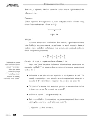 Divis˜ao de segmentos retil´ıneos
Portanto, o segmento BD tem a medida x que ´e a quarta proporcional dos
valores a, b e c.
Exemplo 6
Dado o segmento de comprimento a, como na ﬁgura abaixo, obtenha o seg-
mento de comprimento x tal que x = 5.a
6
.
Figura 59
Solu¸c˜ao:
Podemos resolver este exerc´ıcio de duas formas: a primeira maneira ´e
feita dividindo o segmento em 6 partes iguais e a seguir tomando 5 destas
partes; o outro m´etodo ´e trabalhando com a quarta proporcional, visto que
temos a seguinte eq¨uivalˆencia
x =
5.a
6
⇔
x
5
=
a
6
⇔
6
5
=
a
x
.
Ou seja, x ´e a quarta proporcional dos valores 6, 5 e a.
(1) Sabemos que existem
v´arias unidades de medida
de comprimento como o
“metro”, a “polegada” e
outros. Em desenho
geom´etrico ´e comum
criarem-se segmentos ditos
“unidades” e todo o
problema em quest˜ao ´e
considerado nesta “unidade”.
Neste caso, para resolver o exerc´ıcio ´e necess´ario que estipulemos um
segmento “unidade”(1)
, e a partir desse segmento criarmos os segmentos de
medida 6 e 5.
• Indicamos as extremidades do segmento a pelos pontos A e B. To-
mando o segmento u como unidade no prolongamento do segmento a,
a partir de B, constru´ımos o segmento 6u, obtendo um ponto C;
• No ponto C tra¸camos uma semi-reta qualquer e nesta semi-reta cons-
tru´ımos o segmento 5u, obtendo um ponto D;
• Unimos os pontos D e B por uma reta r;
• Pela extremidade A do segmento a tra¸camos uma paralela `a reta r que
intercepta a semi-reta constru´ıda num ponto E.
O segmento DE tem medida x.
CEDERJ 52
 