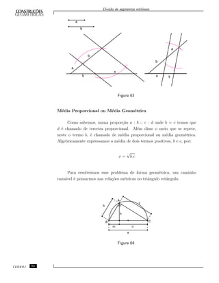 Divis˜ao de segmentos retil´ıneos
Figura 63
M´edia Proporcional ou M´edia Geom´etrica
Como sabemos, numa propor¸c˜ao a : b :: c : d onde b = c temos que
d ´e chamado de terceira proporcional. Al´em disso o meio que se repete,
neste o termo b, ´e chamado de m´edia proporcional ou m´edia geom´etrica.
Algebricamente expressamos a m´edia de dois termos positivos, b e c, por:
x =
√
b.c
Para resolvermos esse problema de forma geom´etrica, um caminho
razo´avel ´e pensarmos nas rela¸c˜oes m´etricas no triˆangulo retˆangulo.
A
B
b
c
h
m n
a
C
Figura 64
CEDERJ 54
 