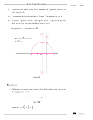 Divis˜ao de segmentos retil´ıneos
M ´ODULO 1 - AULA 4
1.2. Encontramos o ponto m´edio M do segmento BC, para isto basta cons-
truir a mediatriz;
1.4. Construimos a semi-circunferˆencia de raio BM com centro em M;
1.5. Tra¸camos a perpendicular `a reta suporte de BC no ponto D. Tal reta
deve interceptar a semi-circunferˆencia no ponto A.
O segmento AD tem medida
√
a.b
CD
A
B
a
b
M
Figura 67
Exerc´ıcios:
4. Dado os segmentos de comprimentos b e c abaixo, determine o segmento
de comprimento x = b2
c
Figura 68
Sugest˜ao: x =
a2
b
⇔
b
a
=
a
x
.
57 CEDERJ
 