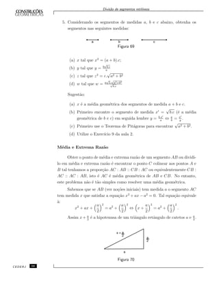 Divis˜ao de segmentos retil´ıneos
5. Considerando os segmentos de medidas a, b e c abaixo, obtenha os
segmentos nas seguintes medidas:
Figura 69
(a) x tal que x2
= (a + b).c;
(b) y tal que y = b
√
b.c
a
(c) z tal que z2
= c.
√
a2 + b2
(d) w tal que w = a
√
5.
√
a2+b2
√
b.c
Sugest˜ao:
(a) x ´e a m´edia geom´etrica dos segmentos de medida a + b e c.
(b) Primeiro encontre o segmento de medida x =
√
b.c (´e a m´edia
geom´etrica de b e c) em seguida lembre y = b.x
a
⇔ a
b
= x
y
.
(c) Primeiro use o Teorema de Pit´agoras para encontrar
√
a2 + b2.
(d) Utilize o Exerc´ıcio 9 da aula 2.
M´edia e Extrema Raz˜ao
Obter o ponto de m´edia e extrema raz˜ao de um segmento AB ou dividi-
lo em m´edia e extrema raz˜ao ´e encontrar o ponto C colinear aos pontos A e
B tal tenhamos a propor¸c˜ao AC : AB :: CB : AC ou equivalentemente CB :
AC :: AC : AB, isto ´e AC ´e m´edia geom´etrica de AB e CB. No entanto,
este problema n˜ao ´e t˜ao simples como resolver uma m´edia geom´etrica.
Sabemos que se AB (ver no¸c˜oes iniciais) tem medida a o segmento AC
tem medida x que satisfaz a equa¸c˜ao x2
+ ax − a2
= 0. Tal equa¸c˜ao equivale
`a:
x2
+ ax +
a
2
2
= a2
+
a
2
2
⇔ x +
a
2
2
= a2
+
a
2
2
.
Assim x+ a
2
´e a hipotenusa de um triˆangulo retˆangulo de catetos a e a
2
.
Figura 70
CEDERJ 58
 