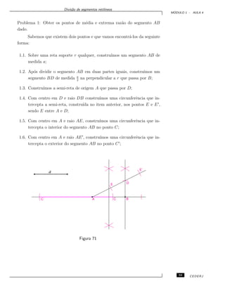 Divis˜ao de segmentos retil´ıneos
M ´ODULO 1 - AULA 4
Problema 1: Obter os pontos de m´edia e extrema raz˜ao do segmento AB
dado.
Sabemos que existem dois pontos e que vamos encontr´a-los da seguinte
forma:
1.1. Sobre uma reta suporte r qualquer, constru´ımos um segmento AB de
medida a;
1.2. Ap´os dividir o segmento AB em duas partes iguais, constru´ımos um
segmento BD de medida a
2
na perpendicular a r que passa por B;
1.3. Constru´ımos a semi-reta de origem A que passa por D;
1.4. Com centro em D e raio DB constru´ımos uma circunferˆencia que in-
tercepta a semi-reta, constru´ıda no item anterior, nos pontos E e E ,
sendo E entre A e D;
1.5. Com centro em A e raio AE, constru´ımos uma circunferˆencia que in-
tercepta o interior do segmento AB no ponto C;
1.6. Com centro em A e raio AE , constru´ımos uma circunferˆencia que in-
tercepta o exterior do segmento AB no ponto C ;
a
Figura 71
59 CEDERJ
 