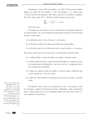 Divis˜ao de segmentos retil´ıneos
Justiﬁcativa: Como AD tem medida x+ a
2
, ED e E D possuem medidas
iguais a a
2
, ent˜ao AC tem medida x e AC tem medida x + a. Assim como
C est´a no interior do segmento AB, ent˜ao o ponto C j´a satisfaz a condi¸c˜ao.
Por outro lado, como AC e AB tˆem sentidos opostos, temos que:
AC
AB
= −
x + a
a
−1, 618
Vocˆe sabia que...
O emprego da se¸c˜ao ´aurea se torna mais sedutor nas rela¸c˜oes existentes
no corpo humano. No rosto feminino h´a propor¸c˜oes invari´aveis, prevalecendo
sempre a se¸c˜ao ´aurea:
a) na distˆancia entre a base do nariz e a do queixo;
b) na divis˜ao da altura da cabe¸ca pela linha das sobrancelhas;
c) na divis˜ao, pela boca, da distˆancia entre a base do nariz e a do queixo.
Em muitas outras partes do corpo pode ser encontrada a divis˜ao ´aurea:
d) o umbigo divide o corpo do adulto em m´edia e extrema raz˜ao;
e) no dedo m´edio da m˜ao, o comprimento da falangeta ´e o segmento ´aureo
do comprimento da falanginha, e este, por sua vez, ´e o segmento ´aureo
do comprimento da falange;
f) a linha dos ombros divide em m´edia e extrema raz˜ao a distˆancia que
vai do umbigo at´e o alto da cabe¸ca;
g) a linha dos olhos divide o comprimento do rosto em m´edia e extrema
raz˜ao.
Observe que na ﬁgura 72 as
igualdades do tipo “a:b ::
c:d”, onde a, b, c e d s˜ao
n´umeros de 1 a 16, est˜ao
dizendo que a raz˜ao formada
pelos segmentos “a” e “b” ´e
proporcional a raz˜ao
formada pelos segmentos “c”
e “d”. Por exemplo, “1:2 ::
2:3” est´a dizendo que a raz˜ao
formada pelos segmentos “1”
e “2” ´e proporcional a raz˜ao
formada pelos segmentos “2”
e “3”.
O segmento ´aureo pode ser encontrado na arte e na pintura, como
por exemplo o quadro de Leonardo da Vinci, “Monalisa”, segue a propor¸c˜ao
´aurea. Muitas obras de arte se enquadram dentro da raz˜ao ´aurea como ´e o
caso tamb´em do Parthenon.
CEDERJ 60
 