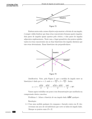 Divis˜ao de ˆangulos em partes iguais.
Figura 73
Embora nesta aula o nosso objetivo seja mostrar a divis˜ao de um ˆangulo,
´e sempre v´alido lembrar que duas retas concorrentes formam quatro ˆangulos:
dois pares de ˆangulos iguais opostos pelo v´ertice, e dois pares de ˆangulos
adjacentes suplementares. Neste caso, o lugar geom´etrico dos pontos eq¨uidis-
tantes `as retas concorrentes s˜ao as duas bissetrizes dos ˆangulos distintos que
tais retas determinam. Essas bissetrizes s˜ao perpendiculares.
Figura 74
Justiﬁcativa: Note, pela Figura 2, que a medida do ˆangulo entre as
bissetrizes ´e dado por α + β, onde α = AOB
2
e β = BOC
2
. Assim
α + β =
AOB
2
+
BOC
2
=
AOB + BOC
2
=
180o
2
= 90o
.
Vamos agora trabalhar um pouco com demonstra¸c˜oes que auxiliar˜ao na
compreens˜ao destes conceitos.
Problema 1: Achar a bissetriz de um ˆangulo dado ABC qualquer .
Resolu¸c˜ao:
1.1 Com uma medida qualquer do compasso e fazendo centro em B, des-
crevemos um arco de circunferˆencia que corte os lados do ˆangulo dado.
Marque os pontos como D e E;
CEDERJ 64
 