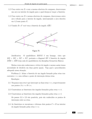 Divis˜ao de ˆangulos em partes iguais.
M ´ODULO 1 - AULA 5
1.2 Com centro em E e com a mesma abertura do compasso, descrevemos
um arco no interior do ˆangulo para o qual deseja-se tra¸car a bissetriz;
1.3 Com centro em D e mesma abertura do compasso, descrevemos outro
arco voltado para o interior do ˆangulo, interceptando o arco descrito
em 1.2 num ponto F;
1.4 Unindo B e F vocˆe tem a bissetriz do ˆangulo ABC.
Figura 75
Justiﬁcativa: O quadril´atero BDFE ´e um losango, visto que
BD = BE = DF = EF, portanto a diagonal BF ´e bissetriz do ˆangulo
DBE = ABC(veja aula de quadril´ateros da disciplina Geometria B´asica).
Muitas vezes n˜ao conhecemos o v´ertice do ˆangulo e mesmo assim temos
necessidade de dividi-lo em duas partes iguais. Veja qual o procedimento
adequado nessa situa¸c˜ao.
Problema 2: Achar a bissetriz de um ˆangulo formado pelas retas con-
correntes r e s sem utilizar o ponto de interse¸c˜ao destas retas.
Resolu¸c˜ao:
2.1 Tra¸camos uma reta t que intercepte as duas retas r e s, respectivamente
nos pontos A ∈ r e B ∈ s;
2.2 Constru´ımos as bissetrizes dos ˆangulos formados pelas retas r e t;
2.3 Constru´ımos as bissetrizes dos ˆangulos formados pelas retas s e t;
Os passos 2.2 e 2.3 s˜ao poss´ıveis, pois s˜ao conhecidos os pontos de
interse¸c˜ao entre as retas.
2.4 As bissetrizes se encontram e obtemos dois pontos C e D no interior
do ˆangulo formado pelas retas r e s;
65 CEDERJ
 