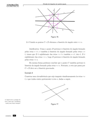Divis˜ao de ˆangulos em partes iguais.
Figura 76
2.4 Unindo os pontos C e D obtemos a bissetriz do ˆangulo entre r e s.
Justiﬁcativa: Como o ponto D pertence `a bissetriz do ˆangulo formado
pelas retas r e t, e tamb´em `a bissetriz do ˆangulo formado pelas retas s e
t, temos que D ´e eq¨uidistante das retas r e t e tamb´em s e t, isto ´e, D ´e
eq¨uidistante das retas r e s. Logo D pertence `a bissetriz do ˆangulo formado
pelas retas r e s.
Da mesma forma podemos concluir que o ponto C tamb´em pertence `a
bissetriz do ˆangulo formado pelas retas r e s. Portanto, a reta que passa por
C e D deve ser a bissetriz procurada.
Exemplo 8
Construa uma circunferˆencia que seja tangente simultaneamente `as retas r e
t, e que tenha centro pertencente `a reta s, dadas a seguir.
Figura 77
(1) Qual seria a posi¸c˜ao da
reta s para que o problema
tenha uma ´unica solu¸c˜ao?
CEDERJ 66
 