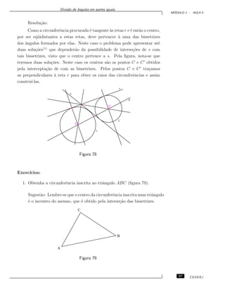 Divis˜ao de ˆangulos em partes iguais.
M ´ODULO 1 - AULA 5
Resolu¸c˜ao:
Como a circunferˆencia procurada ´e tangente `as retas r e t ent˜ao o centro,
por ser eq¨uidistantes a estas retas, deve pertencer `a uma das bissetrizes
dos ˆangulos formados por elas. Neste caso o problema pode apresentar at´e
duas solu¸c˜oes(1)
que depender˜ao da possibilidade de interse¸c˜oes de s com
tais bissetrizes, visto que o centro pertence a s. Pela ﬁgura, nota-se que
teremos duas solu¸c˜oes. Neste caso os centros s˜ao os pontos C e C obtidos
pela intercepta¸c˜ao de com as bissetrizes. Pelos pontos C e C tra¸camos
as perpendiculares `a reta r para obter os raios das circunferˆencias e assim
constru´ı-las.
Figura 78
Exerc´ıcios:
1. Obtenha a circunferˆencia inscrita no triˆangulo ABC (ﬁgura 79).
Sugest˜ao: Lembre-se que o centro da circunferˆencia inscrita num triˆangulo
´e o incentro do mesmo, que ´e obtido pela interse¸c˜ao das bissetrizes.
A
B
C
Figura 79
67 CEDERJ
 