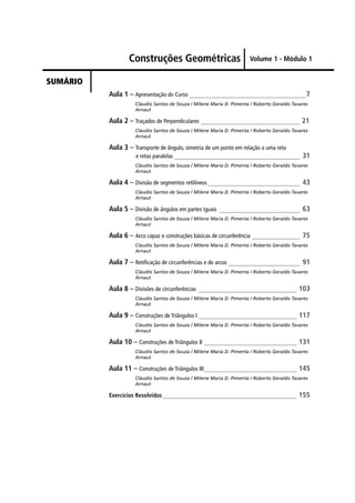 Construções Geométricas
SUMÁRIO
Volume 1 - Módulo 1
Aula 1 – Apresentação do Curso _______________________________________7
Cláudio Santos de Souza / Milene Maria D. Pimenta / Roberto Geraldo Tavares
Arnaut
Aula 2 – Traçados de Perpendiculares _________________________________ 21
Cláudio Santos de Souza / Milene Maria D. Pimenta / Roberto Geraldo Tavares
Arnaut
Aula 3 – Transporte de ângulo, simetria de um ponto em relação a uma reta
e retas paralelas __________________________________________ 31
Cláudio Santos de Souza / Milene Maria D. Pimenta / Roberto Geraldo Tavares
Arnaut
Aula 4 – Divisão de segmentos retilíneos_______________________________ 43
Cláudio Santos de Souza / Milene Maria D. Pimenta / Roberto Geraldo Tavares
Arnaut
Aula 5 – Divisão de ângulos em partes iguais ___________________________ 63
Cláudio Santos de Souza / Milene Maria D. Pimenta / Roberto Geraldo Tavares
Arnaut
Aula 6 – Arco capaz e construções básicas de circunferência ________________ 75
Cláudio Santos de Souza / Milene Maria D. Pimenta / Roberto Geraldo Tavares
Arnaut
Aula 7 – Retiﬁcação de circunferências e de arcos ________________________ 91
Cláudio Santos de Souza / Milene Maria D. Pimenta / Roberto Geraldo Tavares
Arnaut
Aula 8 – Divisões de circunferências _________________________________ 103
Cláudio Santos de Souza / Milene Maria D. Pimenta / Roberto Geraldo Tavares
Arnaut
Aula 9 – Construções de Triângulos I _________________________________ 117
Cláudio Santos de Souza / Milene Maria D. Pimenta / Roberto Geraldo Tavares
Arnaut
Aula 10 – Construções de Triângulos II _______________________________ 131
Cláudio Santos de Souza / Milene Maria D. Pimenta / Roberto Geraldo Tavares
Arnaut
Aula 11 – Construções de Triângulos III_______________________________ 145
Cláudio Santos de Souza / Milene Maria D. Pimenta / Roberto Geraldo Tavares
Arnaut
Exercícios Resolvidos_____________________________________________ 155
 