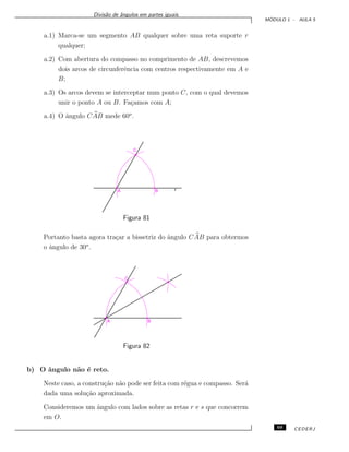 Divis˜ao de ˆangulos em partes iguais.
M ´ODULO 1 - AULA 5
a.1) Marca-se um segmento AB qualquer sobre uma reta suporte r
qualquer;
a.2) Com abertura do compasso no comprimento de AB, descrevemos
dois arcos de circunferˆencia com centros respectivamente em A e
B;
a.3) Os arcos devem se interceptar num ponto C, com o qual devemos
unir o ponto A ou B. Fa¸camos com A;
a.4) O ˆangulo CAB mede 60o
.
Figura 81
Portanto basta agora tra¸car a bissetriz do ˆangulo CAB para obtermos
o ˆangulo de 30o
.
Figura 82
b) O ˆangulo n˜ao ´e reto.
Neste caso, a constru¸c˜ao n˜ao pode ser feita com r´egua e compasso. Ser´a
dada uma solu¸c˜ao aproximada.
Consideremos um ˆangulo com lados sobre as retas r e s que concorrem
em O.
69 CEDERJ
 