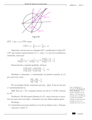 Divis˜ao de ˆangulos em partes iguais.
M ´ODULO 1 - AULA 5
Figura 84
OCF = 1
2
(a + x) e CFO, assim:
CFO = a −
1
2
(a + x) =
1
2
(a − x).
Aplicando a lei dos senos no triˆangulo OCF, considerando os lados OF
e OC que medem respectivamente 2r e r, onde r ´e o raio da circunferˆencia
constru´ıda, temos que;
2r
sen1
2
(a + x)
=
r
sen1
2
(a − x)
⇔
sen1
2
(a − x)
sen1
2
(a + x)
=
1
2
.
Desenvolvendo a segunda igualdade, obtemos:
sena
2
.cosx
2
− senx
2
.cosa
2
sena
2
.cosx
2
+ senx
2
.cosa
2
=
1
2
(1).
Dividindo o numerador e o denominador do primeiro membro de (1)
por cosa
2
.cosx
2
, temos:
tga
2
− tgx
2
tga
2
+ tgx
2
=
1
2
.
Por um simples c´alculo, mostramos que tg x
2
= 1
3
tga
2
. E isso nos diz que
x ´e aproximadamente a
3
.
OBS: Para 2a = 45o
a equa¸c˜ao anterior nos d´a 2x ∼= 15o
08 e deveria
ser 15o
.
Problema 4: De dois pontos distintos A e B , tra¸car retas que se encon-
trem em uma outra reta dada r, formando com esta ´ultima ˆangulos iguais.
Nota: O problema 4 ´e
chamado de Problema de
Posto Brilhante. Se A ´e
um foco luminoso e C um
reﬂetor, o raio luminoso A,
tocando em C, ir´a reﬂetir-se
no ponto B. ´E tamb´em
caminho o mais curto entre
os pontos A e B, e tal
caminho deve tocar a reta r.Resolu¸c˜ao:
4.1 Constru´ımos um ponto sim´etrico a A ou B em rela¸c˜ao `a reta r. Faremos
aqui para o ponto A;
71 CEDERJ
 