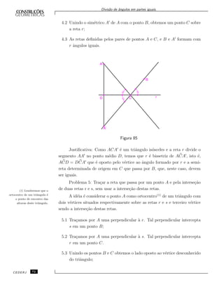 Divis˜ao de ˆangulos em partes iguais.
4.2 Unindo o sim´etrico A de A com o ponto B, obtemos um ponto C sobre
a reta r;
4.3 As retas deﬁnidas pelos pares de pontos A e C, e B e A formam com
r ˆangulos iguais.
Figura 85
Justiﬁcativa: Como ACA ´e um triˆangulo is´osceles e a reta r divide o
segmento AA no ponto m´edio D, temos que r ´e bissetriz de ACA , isto ´e,
ACD = DCA que ´e oposto pelo v´ertice ao ˆangulo formado por r e a semi-
reta determinada de origem em C que passa por B, que, neste caso, devem
ser iguais.
Problema 5: Tra¸car a reta que passa por um ponto A e pela interse¸c˜ao
de duas retas r e s, sem usar a interse¸c˜ao destas retas.
A id´eia ´e considerar o ponto A como ortocentro(1)
de um triˆangulo com
dois v´ertices situados respectivamente sobre as retas r e s e terceiro v´ertice
sendo a interse¸c˜ao destas retas.
(1) Lembremos que o
ortocentro de um triˆangulo ´e
o ponto de encontro das
alturas deste triˆangulo.
5.1 Tra¸camos por A uma perpendicular `a r. Tal perpendicular intercepta
s em um ponto B;
5.2 Tra¸camos por A uma perpendicular `a s. Tal perpendicular intercepta
r em um ponto C.
5.3 Unindo os pontos B e C obtemos o lado oposto ao v´ertice desconhecido
do triˆangulo;
CEDERJ 72
 