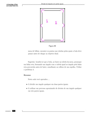 Divis˜ao de ˆangulos em partes iguais.
Figura 89
mesa de bilhar, encontre os pontos nas tabelas pelos quais a bola deve
passar antes de chegar ao objetivo ﬁnal.
Sugest˜ao: Lembre-se que a bola, ao bater na tabela da mesa, prossegue
em linha reta, formando um ˆangulo com a tabela igual ao ˆangulo pela linha
reta percorrida antes de bater, semelhante ao reﬂexo de um espelho. Utilize
o problema 4.
Resumo
Nesta aula vocˆe aprendeu ...
• A dividir um ˆangulo qualquer em duas partes iguais;
• A utilizar um processo aproximado de divis˜ao de um ˆangulo qualquer
em trˆes partes iguais.
CEDERJ 74
 