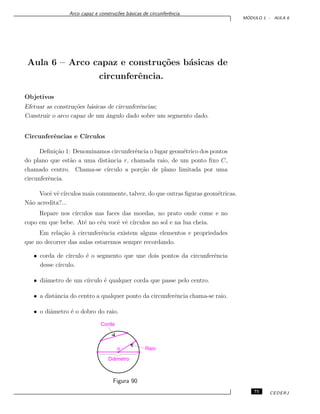 Arco capaz e constru¸c˜oes b´asicas de circunferˆencia.
M ´ODULO 1 - AULA 6
Aula 6 – Arco capaz e constru¸c˜oes b´asicas de
circunferˆencia.
Objetivos
Efetuar as constru¸c˜oes b´asicas de circunferˆencias;
Construir o arco capaz de um ˆangulo dado sobre um segmento dado.
Circunferˆencias e C´ırculos
Deﬁni¸c˜ao 1: Denominamos circunferˆencia o lugar geom´etrico dos pontos
do plano que est˜ao a uma distˆancia r, chamada raio, de um ponto ﬁxo C,
chamado centro. Chama-se c´ırculo a por¸c˜ao de plano limitada por uma
circunferˆencia.
Vocˆe vˆe c´ırculos mais comumente, talvez, do que outras ﬁguras geom´etricas.
N˜ao acredita?...
Repare nos c´ırculos nas faces das moedas, no prato onde come e no
copo em que bebe. At´e no c´eu vocˆe vˆe c´ırculos no sol e na lua cheia.
Em rela¸c˜ao `a circunferˆencia existem alguns elementos e propriedades
que no decorrer das aulas estaremos sempre recordando.
• corda de c´ırculo ´e o segmento que une dois pontos da circunferˆencia
desse c´ırculo.
• diˆametro de um c´ırculo ´e qualquer corda que passe pelo centro.
• a distˆancia do centro a qualquer ponto da circunferˆencia chama-se raio.
• o diˆametro ´e o dobro do raio.
Figura 90
75 CEDERJ
 