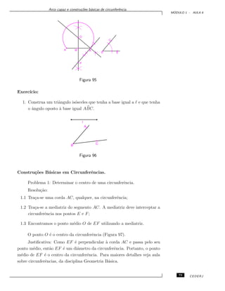 Arco capaz e constru¸c˜oes b´asicas de circunferˆencia.
M ´ODULO 1 - AULA 6
Figura 95
Exerc´ıcio:
1. Construa um triˆangulo is´osceles que tenha a base igual a e que tenha
o ˆangulo oposto `a base igual ABC.
Figura 96
Constru¸c˜oes B´asicas em Circunferˆencias.
Problema 1: Determinar o centro de uma circunferˆencia.
Resolu¸c˜ao:
1.1 Tra¸ca-se uma corda AC, qualquer, na circunferˆencia;
1.2 Tra¸ca-se a mediatriz do segmento AC. A mediatriz deve interceptar a
circunferˆencia nos pontos E e F;
1.3 Encontramos o ponto m´edio O de EF utilizando a mediatriz.
O ponto O ´e o centro da circunferˆencia (Figura 97).
Justiﬁcativa: Como EF ´e perpendicular `a corda AC e passa pelo seu
ponto m´edio, ent˜ao EF ´e um diˆametro da circunferˆencia. Portanto, o ponto
m´edio de EF ´e o centro da circunferˆencia. Para maiores detalhes veja aula
sobre circunferˆencias, da disciplina Geometria B´asica.
79 CEDERJ
 