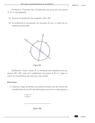 Arco capaz e constru¸c˜oes b´asicas de circunferˆencia.
M ´ODULO 1 - AULA 6
Problema 3: Construir uma circunferˆencia que passe por trˆes pontos
A, B e C n˜ao-alinhados.
3.1 Tra¸ca-se as mediatrizes dos segmentos AB e BC;
3.2 As mediatrizes se encontrar˜ao em um ponto D, que ´e o centro da cir-
cunferˆencia procurada.
Figura 99
Justiﬁcativa: Como o ponto D ´e a interse¸c˜ao das mediatrizes dos seg-
mentos AB e BC, ent˜ao ele ´e eq¨uidistante dos pontos A, B e C. Logo ´e o
centro da circunferˆencia que passa por esses pontos.
Exerc´ıcios:
2. Construa o lugar geom´etrico dos pontos do plano que s˜ao centros das
circunferˆencias de raio R e que determinam com a reta r cordas iguais a c.
Figura 100
81 CEDERJ
 
