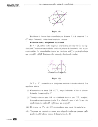 Arco capaz e constru¸c˜oes b´asicas de circunferˆencia.
l
C
O
M
D
A
Figura 104
Problema 6: Dadas duas circunferˆencias de raios R e R e centros O e
O , respectivamente, tra¸car suas tangentes comuns.
Primeiro caso: Tangentes exteriores
Se R = R , ent˜ao basta tra¸car as perpendiculares em rela¸c˜ao ao seg-
mento OO em suas extremidades e unir os pontos de interse¸c˜ao com as cir-
cunferˆencias. As retas obtidas devem ser paralelas a OO e perpendiculares
aos raios OA e O B. Portanto, s˜ao tangentes `as circunferˆencias.
A B
O O´R R´
Figura 105
Se R < R , constru´ımos as tangentes comuns exteriores atrav´es dos
seguintes passos:
(i) Constru´ımos os raios OA e O B, respectivamente, sobre as circun-
ferˆencias de centro O e O ;
(ii) Transportamos o raio OA e o colocamos sobre o raio O B, a seguir,
tomando como origem o ponto B, e rebatendo para o interior da cir-
cunferˆencia de centro O e obtemos um ponto C;
(iii) De centro em O e raio O C, constru´ımos uma outra circunferˆencia;
(iv) Tra¸camos as tangentes a essa nova circunferˆencia que passam pelo
ponto O, obtendo os pontos de tangˆencias E e F;
CEDERJ 84
 