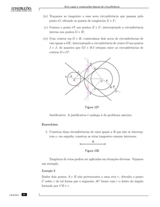 Arco capaz e constru¸c˜oes b´asicas de circunferˆencia.
(iv) Tra¸camos as tangentes a essa nova circunferˆencia que passam pelo
ponto O, obtendo os pontos de tangˆencias E e F;
(v) Unimos o ponto O aos pontos E e F, interceptando a circunferˆencia
interna nos pontos G e H;
(vi) Com centros em G e H, constru´ımos dois arcos de circunferˆencias de
raio iguais a OE, interceptando a circunferˆencia de centro O nos pontos
I e J, de maneira que GI e HJ estejam entre as circunferˆencias de
centros O e O .
Figura 107
Justiﬁcativa: A justiﬁcativa ´e an´aloga `a do problema anterior.
Exerc´ıcios:
5. Construa duas circunferˆencias de raios iguais a R que n˜ao se intercep-
tem e, em seguida, construa as retas tangentes comuns interiores.
Figura 108
Tangˆencia de retas podem ser aplicadas em situa¸c˜oes diversas. Vejamos
um exemplo.
Exemplo 9
Dados dois pontos A e B n˜ao pertencentes a uma reta r, obtenha o ponto
C sobre r de tal forma que o segmento AC forme com r o dobro do ˆangulo
formado por CB e r.
CEDERJ 86
 