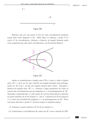 Arco capaz e constru¸c˜oes b´asicas de circunferˆencia.
M ´ODULO 1 - AULA 6
Figura 109
Sabemos que por um ponto P fora de uma circunferˆencia podemos
tra¸car duas retas tangentes a ela. Al´em disso, se unirmos o ponto P ao
centro O da circunferˆencia, obtemos a bissetriz do ˆangulo formado pelas
retas tangentes(veja aula sobre circunferˆencia, em Geometria B´asica).
Figura 110
Assim, se considerarmos o ˆangulo entre CB e r como α, ent˜ao o ˆangulo
entre AC e r deve ser 2.α que coincide com ˆangulo formado pelo prolonga-
mento de AC com r, j´a que s˜ao ˆangulos opostos pelo v´ertice. Tra¸cando a
bissetriz do ˆangulo entre AC e r, obtemos o lugar geom´etrico de todos os
centros das circunferˆencias que s˜ao tangentes `a r e ao prolongamento de AC.
Tra¸cando a perpendicular `a r pelo ponto B, tal reta interceptar´a a bissetriz
no ponto sim´etrico de B em rela¸c˜ao `a r. Isto ´e, o sim´etrico de B em rela¸c˜ao `a
r ´e o centro da circunferˆencia tangente `a r e ao prolongamento de AC. Neste
caso para obtermos o ponto C, devemos seguir os seguintes passos:
(i) Achamos o ponto sim´etrico B de B em rela¸c˜ao `a r;
(ii) Constru´ımos a circunferˆencia de centro em B e raio a metade de BB ;
87 CEDERJ
 