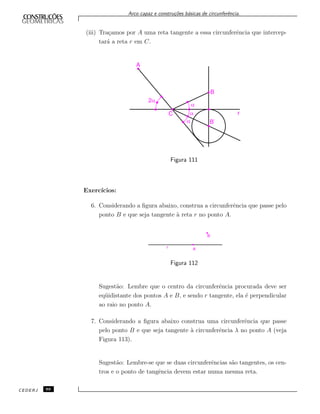 Arco capaz e constru¸c˜oes b´asicas de circunferˆencia.
(iii) Tra¸camos por A uma reta tangente a essa circunferˆencia que intercep-
tar´a a reta r em C.
Figura 111
Exerc´ıcios:
6. Considerando a ﬁgura abaixo, construa a circunferˆencia que passe pelo
ponto B e que seja tangente `a reta r no ponto A.
Figura 112
Sugest˜ao: Lembre que o centro da circunferˆencia procurada deve ser
eq¨uidistante dos pontos A e B, e sendo r tangente, ela ´e perpendicular
ao raio no ponto A.
7. Considerando a ﬁgura abaixo construa uma circunferˆencia que passe
pelo ponto B e que seja tangente `a circunferˆencia λ no ponto A (veja
Figura 113).
Sugest˜ao: Lembre-se que se duas circunferˆencias s˜ao tangentes, os cen-
tros e o ponto de tangˆencia devem estar numa mesma reta.
CEDERJ 88
 