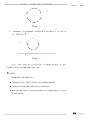 Arco capaz e constru¸c˜oes b´asicas de circunferˆencia.
M ´ODULO 1 - AULA 6
Figura 113
8. Construa as circunferˆencias tangentes `a circunferˆencia λ e `a reta r e
que tenham raio R.
Figura 114
Sugest˜ao: Os centros das circunferˆencias procuradas devem estar a uma
distˆancia R da circunferˆencia λ e da reta r.
Resumo:
Nesta aula, vocˆe aprendeu a...
• Construir o arco capaz de um segmento sob um ˆangulo;
• Efetuar as constru¸c˜oes b´asicas de circunferˆencias;
• Solucionar problemas de tangˆencia entre reta e circunferˆencia e entre
circunferˆencias.
89 CEDERJ
 