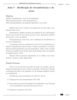 Retiﬁca¸c˜ao de circunferˆencias e de arcos.
M ´ODULO 1 - AULA 7
Aula 7 – Retiﬁca¸c˜ao de circunferˆencias e de
arcos.
Objetivos
Retiﬁcar circunferˆencias e arcos de circunferˆencias;
Obter geometricamente o valor aproximado de π;
Obter aproximadamente um quadrado equivalente a um c´ırculo.
Retiﬁcar uma curva ´e construir um segmento de reta que tenha o com-
primento desta curva.
Intuitivamente, signiﬁca encontrar um segmento de reta, supostamente
ﬂex´ıvel como um ﬁo de a¸co, tal que possa-se curvar ajustando-se perfeita-
mente sobre a curva em quest˜ao.
Preocuparemo-nos, nesta aula, com a retiﬁca¸c˜ao de circunferˆencia ou
arcos de circunferˆencias.
A constru¸c˜ao exata da circunferˆencia ou do arco de circunferˆencia re-
tiﬁcado ´e imposs´ıvel por meio de r´egua e compasso, podendo-se, no entanto,
fazˆe-lo de modo aproximado com esses instrumentos. Assim, como o compri-
mento da circunferˆencia de raio R ´e igual a 2πR, podemos obter um segmento
de medida pr´oxima a 2πR.
Existem diversos processos aproximados de se retiﬁcar uma circun-
ferˆencia e veremos a seguir, alguns deles.
Primeiro Processo:
Trata-se de um processo que perde um pouco em precis˜ao, mas ga-
nhando em praticidade no que se refere `a constru¸c˜ao. Tal processo ´e baseado
na obten¸c˜ao dos lados de um quadrado e de um triˆangulo eq¨uil´atero inscrito
na circunferˆencia.
Consideremos uma circunferˆencia de centro O e raio R.
1.1 Tra¸camos dois raios perpendiculares AO e OB.
1.2 Com centro em um ponto G qualquer da circunferˆencia e raio AO, igual
ao da circunferˆencia, marcamos dois pontos D e E.
1.3 Tra¸camos os segmentos AB e DE.
91 CEDERJ
 