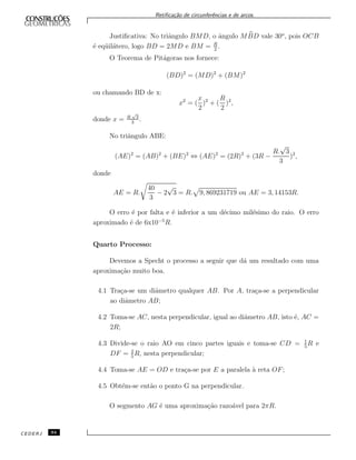Retiﬁca¸c˜ao de circunferˆencias e de arcos.
Justiﬁcativa: No triˆangulo BMD, o ˆangulo MBD vale 30o
, pois OCB
´e eq¨uil´atero, logo BD = 2MD e BM = R
2
.
O Teorema de Pit´agoras nos fornece:
(BD)2
= (MD)2
+ (BM)2
ou chamando BD de x:
x2
= (
x
2
)2
+ (
R
2
)2
,
donde x = R.
√
3
3
.
No triˆangulo ABE:
(AE)2
= (AB)2
+ (BE)2
⇔ (AE)2
= (2R)2
+ (3R −
R.
√
3
3
)2
,
donde
AE = R.
40
3
− 2
√
3 = R. 9, 869231719 ou AE = 3, 14153R.
O erro ´e por falta e ´e inferior a um d´ecimo mil´esimo do raio. O erro
aproximado ´e de 6x10−5
R.
Quarto Processo:
Devemos a Specht o processo a seguir que d´a um resultado com uma
aproxima¸c˜ao muito boa.
4.1 Tra¸ca-se um diˆametro qualquer AB. Por A, tra¸ca-se a perpendicular
ao diˆametro AB;
4.2 Toma-se AC, nesta perpendicular, igual ao diˆametro AB, isto ´e, AC =
2R;
4.3 Divide-se o raio AO em cinco partes iguais e toma-se CD = 1
5
R e
DF = 2
5
R, nesta perpendicular;
4.4 Toma-se AE = OD e tra¸ca-se por E a paralela `a reta OF;
4.5 Obt´em-se ent˜ao o ponto G na perpendicular.
O segmento AG ´e uma aproxima¸c˜ao razo´avel para 2πR.
CEDERJ 94
 