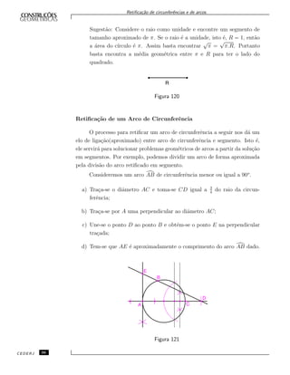 Retiﬁca¸c˜ao de circunferˆencias e de arcos.
Sugest˜ao: Considere o raio como unidade e encontre um segmento de
tamanho aproximado de π. Se o raio ´e a unidade, isto ´e, R = 1, ent˜ao
a ´area do c´ırculo ´e π. Assim basta encontrar
√
π =
√
π.R. Portanto
basta encontra a m´edia geom´etrica entre π e R para ter o lado do
quadrado.
Figura 120
Retiﬁca¸c˜ao de um Arco de Circunferˆencia
O processo para retiﬁcar um arco de circunferˆencia a seguir nos d´a um
elo de liga¸c˜ao(aproximado) entre arco de circunferˆencia e segmento. Isto ´e,
ele servir´a para solucionar problemas geom´etricos de arcos a partir da solu¸c˜ao
em segmentos. Por exemplo, podemos dividir um arco de forma aproximada
pela divis˜ao do arco retiﬁcado em segmento.
Consideremos um arco AB de circunferˆencia menor ou igual a 90o
.
a) Tra¸ca-se o diˆametro AC e toma-se CD igual a 3
4
do raio da circun-
ferˆencia;
b) Tra¸ca-se por A uma perpendicular ao diˆametro AC;
c) Une-se o ponto D ao ponto B e obt´em-se o ponto E na perpendicular
tra¸cada;
d) Tem-se que AE ´e aproximadamente o comprimento do arco AB dado.
Figura 121
CEDERJ 96
 