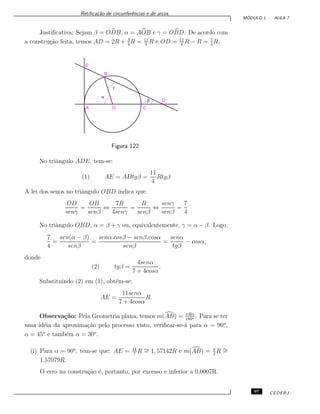 Retiﬁca¸c˜ao de circunferˆencias e de arcos.
M ´ODULO 1 - AULA 7
Justiﬁcativa: Sejam β = ODB, α = AOB e γ = OBD. De acordo com
a constru¸c˜ao feita, temos AD = 2R + 3
4
R = 11
4
R e OD = 11
4
R − R = 7
4
R.
Figura 122
No triˆangulo ADE, tem-se:
(1) AE = ADtgβ =
11
4
Rtgβ
A lei dos senos no triˆangulo OBD indica que:
OD
senγ
=
OB
senβ
⇔
7R
4senγ
=
R
senβ
⇔
senγ
senβ
=
7
4
No triˆangulo OBD, α = β + γ ou, equivalentemente, γ = α − β. Logo,
7
4
=
sen(α − β)
senβ
=
senα.cosβ − senβ.cosα
senβ
=
senα
tgβ
− cosα,
donde
(2) tgβ =
4senα
7 + 4cosα
.
Substituindo (2) em (1), obt´em-se:
AE =
11senα
7 + 4cosα
R.
Observa¸c˜ao: Pela Geometria plana, temos m(AB) = πRα
180o . Para se ter
uma id´eia da aproxima¸c˜ao pelo processo visto, veriﬁcar-se-´a para α = 90o
,
α = 45o
e tamb´em α = 30o
.
(i) Para α = 90o
, tem-se que: AE = 11
7
R ∼= 1, 57142R e m(AB) = π
2
R ∼=
1.57079R.
O erro na constru¸c˜ao ´e, portanto, por excesso e inferior a 0,0007R.
97 CEDERJ
 