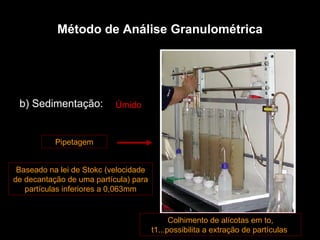 b) Sedimentação:  Baseado na lei de Stokc (velocidade de decantação de uma partícula) para partículas inferiores a 0,063mm Pipetagem Colhimento de alícotas em to, t1...possibilita a extração de partículas  Úmido Método de Análise Granulométrica 