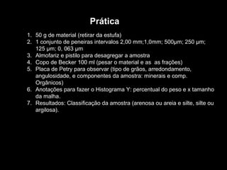 Prática 50 g de material (retirar da estufa) 1 conjunto de peneiras intervalos 2,00 mm;1,0mm; 500µm; 250 µm; 125 µm; 0, 063 µm Almofariz e pistilo para desagregar a amostra Copo de Becker 100 ml (pesar o material e as  as frações) Placa de Petry para observar (tipo de grãos, arredondamento, angulosidade, e componentes da amostra: minerais e comp. Orgânicos) Anotações para fazer o Histograma Y: percentual do peso e x tamanho da malha. Resultados: Classificação da amostra (arenosa ou areia e silte, silte ou argilosa). 