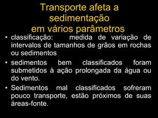 classificação:  medida de variação de intervalos de tamanhos de grãos em rochas ou sedimentos sedimentos bem classificados foram submetidos à ação prolongada da água ou do vento. Sedimentos mal classificados sofreram pouco transporte, estão próximos de suas áreas-fonte. Transporte afeta a sedimentação em vários parâmetros  