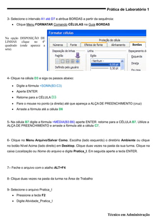Prática de Laboratório 1

 3- Selecione o intervalo A1 até D7 e atribua BORDAS a partir da sequência:
       Clique Menu FORMATAR Comando CÉLULAS na Guia BORDAS



Na opção DISPOSIÇÃO DE
LINHAS    clique no    4º
quadrado (onde aparece a
seta).




 4- Clique na célula D3 e siga os passos abaixo:

       Digite a fórmula =SOMA(B3:C3)
       Aperte ENTER
       Retorne para a CÉLULA D3
       Pare o mouse no ponto (a direita) até que apareça a ALÇA DE PREENCHIMENTO (cruz)
       Arraste a fórmula até a célula D6



 5- Na célula B7 digite a fórmula =MÉDIA(B3:B6) aperte ENTER retorne para a CÉLULA B7. Utilize a
 ALÇA DE PREENCHIMENTO e arraste a fórmula até a célula C7.



 6- Clique no Menu Arquivo/Salvar Como. Escolha (lado esquerdo) o diretório Ambiente ou clique
 no botão Nível Acima (lado direito) em Desktop. Clique duas vezes na pasta da sua turma. Clique na
 caixa Localização ou Nome do arquivo e digite Pratica_I. Em seguida aperte a tecla ENTER.




 7– Feche o arquivo com o atalho ALT+F4


 8- Clique duas vezes na pasta da turma na Área de Trabalho


 9- Selecione o arquivo Pratica_I
     Pressione a tecla F2
     Digite Atividade_Pratica_I



                                                                      Técnico em Administração
 