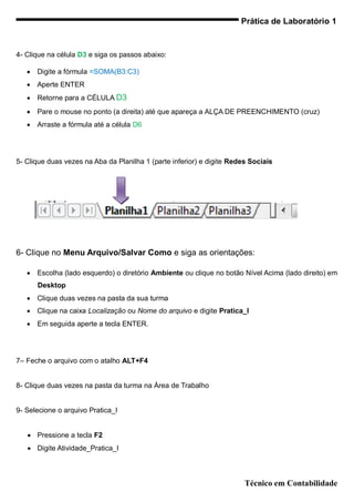 Prática de Laboratório 1


4- Clique na célula D3 e siga os passos abaixo:

      Digite a fórmula =SOMA(B3:C3)
      Aperte ENTER
      Retorne para a CÉLULA D3
      Pare o mouse no ponto (a direita) até que apareça a ALÇA DE PREENCHIMENTO (cruz)
      Arraste a fórmula até a célula D6




5- Clique duas vezes na Aba da Planilha 1 (parte inferior) e digite Redes Sociais




6- Clique no Menu Arquivo/Salvar Como e siga as orientações:

      Escolha (lado esquerdo) o diretório Ambiente ou clique no botão Nível Acima (lado direito) em
       Desktop
      Clique duas vezes na pasta da sua turma
      Clique na caixa Localização ou Nome do arquivo e digite Pratica_I
      Em seguida aperte a tecla ENTER.




7– Feche o arquivo com o atalho ALT+F4


8- Clique duas vezes na pasta da turma na Área de Trabalho


9- Selecione o arquivo Pratica_I


    Pressione a tecla F2
    Digite Atividade_Pratica_I



                                                                        Técnico em Contabilidade
 
