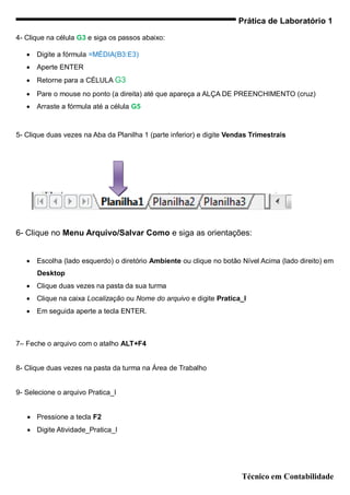 Prática de Laboratório 1

4- Clique na célula G3 e siga os passos abaixo:

      Digite a fórmula =MÉDIA(B3:E3)
      Aperte ENTER
      Retorne para a CÉLULA G3
      Pare o mouse no ponto (a direita) até que apareça a ALÇA DE PREENCHIMENTO (cruz)
      Arraste a fórmula até a célula G5



5- Clique duas vezes na Aba da Planilha 1 (parte inferior) e digite Vendas Trimestrais




6- Clique no Menu Arquivo/Salvar Como e siga as orientações:


      Escolha (lado esquerdo) o diretório Ambiente ou clique no botão Nível Acima (lado direito) em
       Desktop
      Clique duas vezes na pasta da sua turma
      Clique na caixa Localização ou Nome do arquivo e digite Pratica_I
      Em seguida aperte a tecla ENTER.



7– Feche o arquivo com o atalho ALT+F4


8- Clique duas vezes na pasta da turma na Área de Trabalho


9- Selecione o arquivo Pratica_I


    Pressione a tecla F2
    Digite Atividade_Pratica_I




                                                                       Técnico em Contabilidade
 