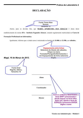 Prática de Laboratório 2

                                        DECLARAÇÃO



                                           Fonte Times New
                                               Roman
                                             Tamanho 12
        Atesto, para os devidos fins, que MARIA APARECIDA DAS GRAÇAS é aluna deste

estabelecimento de ensino IFA – Instituto Fagundes Alencar, estando regularmente matriculada no Curso de

Formação Profissional em Informática.

        Igualmente, informo que o citado curso é ministrado no horário de 11:00h às 13:30h, aos sábados.



                                                        Espaçamento entre linhas
                                                     Selecione de Atesto até sábados.
                                                             Clique no menu
                                                    Formatar/Parágrafo/Alinhamento e
                                                   em Espaçamento de linha selecione
Magé, 16 de Março de 2013.                                        Duplo.




          Fonte Arial
        Negrito, Itálico,
         Tamanho 14
                                        _______________________

                                                  Aluno


                                        _______________________

                                               Coordenador


                                        _______________________       Insira o underline MANTENDO a
                                                                         tecla SHIFT pressionada e
                                                  Diretor               dando toques na tecla hífen.
                                                                         Após isto, Aperte a tecla de
                                                                        ESPAÇO e pressione ENTER.
                                                                                Digite o nome




                                                                    Técnico em Administração – Módulo I
 