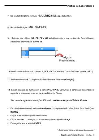 Prática de Laboratório 2



7- Na célula F2 digitar a fórmula: =MULT(B2;6%) e aperte ENTER.




8- Na célula G2 digite: =B2+D2-E2-F2




9-    Retorne nas células D2, E2, F2 e G2 individualmente e use a Alça de Preenchimento
     arrastando a fórmula até a linha 15.




                                                              Alça de
                                                           Preenchimento



10-Selecionar os valores das colunas: B, D, E, F e G e altere as Casas Decimais para DUAS (2).



11- No intervalo A1 até G15 aplicar Bordas Internas e Externas (4ª opção).




12- Salvar na pasta da Turma com o nome PRATICA_II. Comunicar a conclusão da Atividade e
     aguardar a professora fazer anotação no Diário de Classe.


     Na dúvida siga as orientações Clicando no Menu Arquivo/Salvar Como:


•    Escolha (lado esquerdo) o diretório Ambiente ou clique no botão Nível Acima (lado direito) em
     Desktop
•    Clique duas vezes na pasta da sua turma
•    Clique na caixa Localização ou Nome do arquivo e digite Pratica_II
•    Em seguida aperte a tecla ENTER.


                                                        “..Tudo vale a pena se alma não é pequena..”

                                                             Técnico em Administração – Módulo II
 
