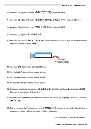 Prática de Laboratório 2


6- Na célula D2 digitar a fórmula: =MULT(C2;22) e apertar ENTER.



7- Na célula E2 digitar a fórmula: =SE(B2<850;B2*85;B2*11%) e aperte ENTER.



8- Na célula F2 digitar a fórmula: =MULT(B2;6%) e aperte ENTER.



9- Na célula G2 digite: =B2+D2-E2-F2


10- Retorne nas células D2, E2, F2 e G2 individualmente e use a Alça de Preenchimento
   arrastando a fórmula até a linha 15.




                                                           Alça de
                                                        Preenchimento

11-Na célula G16 digite utilize a função Máximo

12- Na célula G17 digite utilize a função Mínimo

13- Na célula G18 digite utilize a função Média

14- Na célula G19 digite utilize a função Soma


15-Selecionar os valores das colunas: B, D, E, F e G e Modificar as Casas Decimais para DUAS
   (2) e também as células G16 até G19.

16- No intervalo A1 até G15 aplicar Bordas Internas e Externas (4ª opção) e também no intervalo
   G16 até G19.



17- Salvar na pasta da Turma com o nome PRATICA_II. Comunicar a conclusão da Atividade e
   aguardar a professora fazer anotação no Diário de Classe.


                                                      “..Tudo vale a pena se alma não é pequena..”



                                                         Técnico em Administração – Módulo III
 
