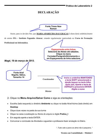 Prática de Laboratório 2

                                     DECLARAÇÃO



                                               Fonte Times New
                                                   Roman
                                                 Tamanho 12
      Atesto, para os devidos fins, que MARIA APARECIDA DAS GRAÇAS é aluna deste estabelecimento

de ensino IFA – Instituto Fagundes Alencar, estando regularmente matriculada no Curso de Formação

Profissional em Informática.


                                                     Espaçamento entre linhas
                                                  Selecione de Atesto até sábados.
                                                          Clique no menu
                                                 Formatar/Parágrafo/Alinhamento e
                                                em Espaçamento de linha selecione
Magé, 19 de março de 2013.                                     Duplo.




          Fonte Arial
        Negrito, Itálico,            ______________________
         Tamanho 14                                               Insira o underline MANTENDO
                                          Coordenador              a tecla SHIFT pressionada e
                                                                   dando toques na tecla hífen.
                                                                    Após isto, Aperte a tecla de
                                    _______________________        ESPAÇO e pressione ENTER.
                                                                           Digite o nome
                                             Diretor


   2- Clique no Menu Arquivo/Salvar Como e siga as orientações:

      Escolha (lado esquerdo) o diretório Ambiente ou clique no botão Nível Acima (lado direito) em
      Desktop
      Clique duas vezes na pasta da sua turma
      Clique na caixa Localização ou Nome do arquivo e digite Pratica_I
      Em seguida aperte a tecla ENTER.
      Comunicar a conclusão da Atividade e aguardar a professora fazer anotação no Diário.


                                                         “..Tudo vale a pena se alma não é pequena..”

                                                               Técnico em Contabilidade – Módulo I
 