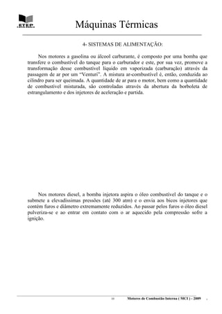 Máquinas Térmicas
   ________________________________________________________________________________

                                          4- SISTEMAS DE ALIMENTAÇÃO:

           Nos motores a gasolina ou álcool carburante, é composto por uma bomba que
      transfere o combustível do tanque para o carburador e este, por sua vez, promove a
      transformação desse combustível líquido em vaporizada (carburação) através da
      passagem de ar por um “Venturi”. A mistura ar-combustível é, então, conduzida ao
      cilindro para ser queimada. A quantidade de ar para o motor, bem como a quantidade
      de combustível misturada, são controladas através da abertura da borboleta de
      estrangulamento e dos injetores de aceleração e partida.




           Nos motores diesel, a bomba injetora aspira o óleo combustível do tanque e o
      submete a elevadíssimas pressões (até 300 atm) e o envia aos bicos injetores que
      contém furos e diâmetro extremamente reduzidos. Ao passar pelos furos o óleo diesel
      pulveriza-se e ao entrar em contato com o ar aquecido pela compressão sofre a
      ignição.




________________________________________________________________________________________________________________________
                                                               10         Motores de Combustão Interna ( MCI ) - 2009      .
 