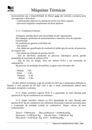 Máquinas Térmicas
   ________________________________________________________________________________
      inconvenientes que a disponibilidade do Diesel ainda não estimula a pesquisa para
      sua superação e além disso:
           - é praticamente impossível a partida do motor com óleos vegetais;
           - provocam freqüentes entupimentos de bicos injetores


             5.1.3 - Combustível Gasoso:

           Vantagens: partidas fáceis sem necessidade de pré- aquecimento.
           Desvantagem: problemas de armazenamento e manuseio; risco de explosão.
           Classificação:
           Os combustíveis gasosos se dividem em:
           - Gás natural;
           - Gás obtido por gaseificação de combustível sólido (gás de carvão, de processos
      de coqueria etc)
           - Gás obtido da refinação de petróleo (GLP).
             -Gás de alto-forno: produzido no processo siderúrgico; possui grande
      quantidade de monóxido de carbono (CO).
           - Gás de lixo ou biogás: ricos em metano (CH4) e em monóxido de
      carbono(CO).
           Do processo de destilação do petróleo, os gases mais relevantes são:

             - Metano           CH4
              -Etano            C2H 6
               -Propano          C3H8
                - Butano         C4H10

      Os dois últimos constituem o gás de cozinha ou GLP que à temperatura ambiente se
liquefaz a uma pressão de 08 Kgf/ cm2 o que o torna extremamente prático para
estocagem, transporte e consumo.

          5.1.4 -Poder calorífico superior PCS: É a quantidade de calor liberada pela
      queima de 01 Kg do combustível em referência.

          5.1.5 -Poder calorífico inferior ou PCI: Quantidade de calor liberado pela
      queima de 01 Kg do combustível em referência, descontada a parcela necessária para
      a evaporação da umidade contida no combustível. Alguns valores de para
      conhecimento:

             Álcool = 5.000 Kcal/L     Óleo combustível = 10.800 Kcal/Kg
             Querosene = 8.300 Kcal/ Kg      Gás alto forno = 7.000 Kcal / Kg
             Óleo diesel = 8.620 Kcal / Kg GLP = 18.000 Kcal/Kg.
________________________________________________________________________________________________________________________
                                                               12         Motores de Combustão Interna ( MCI ) - 2009      .
 