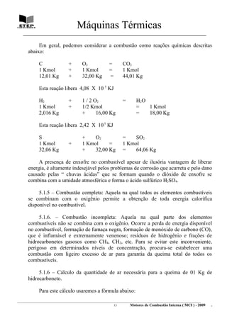 Máquinas Térmicas
   ________________________________________________________________________________

           Em geral, podemos considerar a combustão como reações químicas descritas
      abaixo:

             C                  +        O2               =        CO2
             1 Kmol             +        1 Kmol           =        1 Kmol
             12,01 Kg           +        32,00 Kg         =        44,01 Kg

             Esta reação libera 4,08 X 10 5 KJ

             H2                 +        1 / 2 O2                  =       H2O
             1 Kmol             +        1/2 Kmol                          =   1 Kmol
             2,016 Kg                    +      16,00 Kg                   =   18,00 Kg

             Esta reação libera 2,42 X 10 5 KJ

             S                           +    O2                   =    SO2
             1 Kmol             +        1 Kmol     =              1 Kmol
             32,06 Kg                    +    32,00 Kg             =    64,06 Kg

           A presença de enxofre no combustível apesar de ilusória vantagem de liberar
      energia, é altamente indesejável pelos problemas de corrosão que acarreta e pelo dano
      causado pelas “ chuvas ácidas” que se formam quando o dióxido de enxofre se
      combina com a umidade atmosférica e forma o ácido sulfúrico H2SO4.

           5.1.5 – Combustão completa: Aquela na qual todos os elementos combustíveis
      se combinam com o oxigênio permite a obtenção de toda energia calorífica
      disponível no combustível.

           5.1.6. – Combustão incompleta: Aquela na qual parte dos elementos
      combustíveis não se combina com o oxigênio. Ocorre a perda de energia disponível
      no combustível, formação de fumaça negra, formação de monóxido de carbono (CO),
      que é inflamável e extremamente venenoso; resíduos de hidrogênio e frações de
      hidrocarbonetos gasosos como CH4, CH2, etc. Para se evitar este inconveniente,
      perigoso em determinados níveis de concentração, procura-se estabelecer uma
      combustão com ligeiro excesso de ar para garantia da queima total do todos os
      combustíveis.

           5.1.6 – Cálculo da quantidade de ar necessária para a queima de 01 Kg de
      hidrocarboneto.

             Para este cálculo usaremos a fórmula abaixo:
________________________________________________________________________________________________________________________
                                                               13         Motores de Combustão Interna ( MCI ) - 2009      .
 
