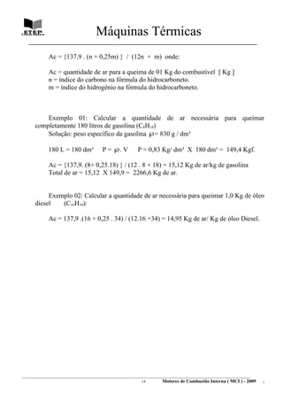 Máquinas Térmicas
   ________________________________________________________________________________

             Ac = {137,9 . (n + 0,25m) } / (12n + m) onde:

             Ac = quantidade de ar para a queima de 01 Kg do combustível [ Kg ]
             n = índice do carbono na fórmula do hidrocarboneto.
             m = índice do hidrogênio na fórmula do hidrocarboneto.



          Exemplo 01: Calcular a quantidade de ar necessária para queimar
      completamente 180 litros de gasolina (C8H18)
          Solução: peso específico da gasolina ℘= 830 g / dm³

             180 L = 180 dm³             P = ℘. V          P = 0,83 Kg/ dm³ X 180 dm³ = 149,4 Kgf.

             Ac = {137,9. (8+ 0,25.18) } / (12 . 8 + 18) = 15,12 Kg de ar/kg de gasolina
             Total de ar = 15,12 X 149,9 = 2266,6 Kg de ar.


           Exemplo 02: Calcular a quantidade de ar necessária para queimar 1,0 Kg de óleo
      diesel   (C16H34):

             Ac = 137,9 .(16 + 0,25 . 34) / (12.16 +34) = 14,95 Kg de ar/ Kg de óleo Diesel.




________________________________________________________________________________________________________________________
                                                               14         Motores de Combustão Interna ( MCI ) - 2009      .
 