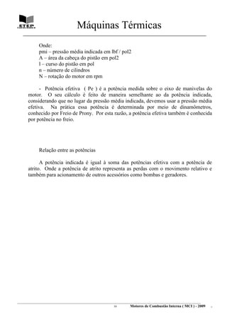 Máquinas Térmicas
   ________________________________________________________________________________

             Onde:
             pmi – pressão média indicada em lbf / pol2
             A – área da cabeça do pistão em pol2
             l – curso do pistão em pol
             n – número de cilindros
             N – rotação do motor em rpm

           - Potência efetiva ( Pe ) é a potência medida sobre o eixo de manivelas do
      motor. O seu cálculo é feito de maneira semelhante ao da potência indicada,
      considerando que no lugar da pressão média indicada, devemos usar a pressão média
      efetiva. Na prática essa potência é determinada por meio de dinamômetros,
      conhecido por Freio de Prony. Por esta razão, a potência efetiva também é conhecida
      por potência no freio.




             Relação entre as potências

            A potência indicada é igual à soma das potências efetiva com a potência de
      atrito. Onde a potência de atrito representa as perdas com o movimento relativo e
      também para acionamento de outros acessórios como bombas e geradores.




________________________________________________________________________________________________________________________
                                                               16         Motores de Combustão Interna ( MCI ) - 2009      .
 