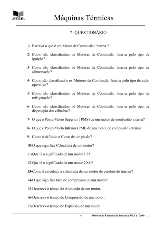 Máquinas Térmicas
   ________________________________________________________________________________

                                                    7 -QUESTIONÁRIO


             1- Escreva o que é um Motor de Combustão Interna ?

             2- Como são classificados os Motores de Combustão Interna pelo tipo de
                ignição?

             3- Como são classificados os Motores de Combustão Interna pelo tipo de
                alimentação?

             4- Como são classificados os Motores de Combustão Interna pelo tipo de ciclo
                operativo?

             5- Como são classificados os Motores de Combustão Interna pelo tipo de
                refrigeração?

             6- Como são classificados os Motores de Combustão Interna pelo tipo de
                disposição dos cilindros?

             7- O que é Ponto Morto Superior ( PMS) de um motor de combustão interna?

             8- O que é Ponto Morto Inferior (PMI) de um motor de combustão interna?

             9- Como é definido o Curso de um pistão?

             10-O que significa Cilindrada de um motor?

             11-Qual é o significado de um motor 1.8?

             12-Qual é o significado de um motor 2000?

             13-Como é calculado a cilindrada de um motor de combustão interna?

             14-O que significa taxa de compressão de um motor?

             15-Descreva o tempo de Admissão de um motor.

             16-Descreva o tempo de Compressão de um motor.

             17-Descreva o tempo de Expansão de um motor.
________________________________________________________________________________________________________________________
                                                               17         Motores de Combustão Interna ( MCI ) - 2009      .
 
