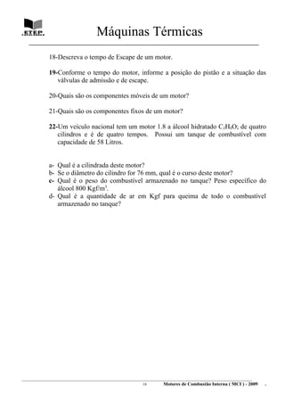 Máquinas Térmicas
   ________________________________________________________________________________

             18-Descreva o tempo de Escape de um motor.

             19-Conforme o tempo do motor, informe a posição do pistão e a situação das
                válvulas de admissão e de escape.

             20-Quais são os componentes móveis de um motor?

             21-Quais são os componentes fixos de um motor?

             22-Um veículo nacional tem um motor 1.8 a álcool hidratado C2H6O; de quatro
                cilindros e é de quatro tempos. Possui um tanque de combustível com
                capacidade de 58 Litros.


             a- Qual é a cilindrada deste motor?
             b- Se o diâmetro do cilindro for 76 mm, qual é o curso deste motor?
             c- Qual é o peso do combustível armazenado no tanque? Peso específico do
                álcool 800 Kgf/m3.
             d- Qual é a quantidade de ar em Kgf para queima de todo o combustível
                armazenado no tanque?




________________________________________________________________________________________________________________________
                                                               18         Motores de Combustão Interna ( MCI ) - 2009      .
 