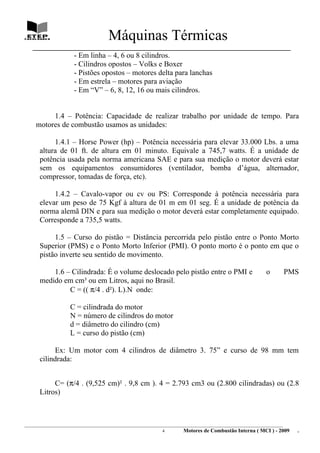 Máquinas Térmicas
   ________________________________________________________________________________
                      - Em linha – 4, 6 ou 8 cilindros.
                      - Cilindros opostos – Volks e Boxer
                      - Pistões opostos – motores delta para lanchas
                      - Em estrela – motores para aviação
                      - Em “V” – 6, 8, 12, 16 ou mais cilindros.


          1.4 – Potência: Capacidade de realizar trabalho por unidade de tempo. Para
     motores de combustão usamos as unidades:

           1.4.1 – Horse Power (hp) – Potência necessária para elevar 33.000 Lbs. a uma
      altura de 01 ft. de altura em 01 minuto. Equivale a 745,7 watts. É a unidade de
      potência usada pela norma americana SAE e para sua medição o motor deverá estar
      sem os equipamentos consumidores (ventilador, bomba d’água, alternador,
      compressor, tomadas de força, etc).

           1.4.2 – Cavalo-vapor ou cv ou PS: Corresponde à potência necessária para
      elevar um peso de 75 Kgf à altura de 01 m em 01 seg. É a unidade de potência da
      norma alemã DIN e para sua medição o motor deverá estar completamente equipado.
      Corresponde a 735,5 watts.

           1.5 – Curso do pistão = Distância percorrida pelo pistão entre o Ponto Morto
      Superior (PMS) e o Ponto Morto Inferior (PMI). O ponto morto é o ponto em que o
      pistão inverte seu sentido de movimento.

          1.6 – Cilindrada: É o volume deslocado pelo pistão entre o PMI e                                   o       PMS
      medido em cm³ ou em Litros, aqui no Brasil.
               C = (( π/4 . d²). L).N onde:

                    C = cilindrada do motor
                    N = número de cilindros do motor
                    d = diâmetro do cilindro (cm)
                    L = curso do pistão (cm)

           Ex: Um motor com 4 cilindros de diâmetro 3. 75” e curso de 98 mm tem
      cilindrada:


           C= (π/4 . (9,525 cm)² . 9,8 cm ). 4 = 2.793 cm3 ou (2.800 cilindradas) ou (2.8
      Litros)



________________________________________________________________________________________________________________________
                                                                4         Motores de Combustão Interna ( MCI ) - 2009      .
 