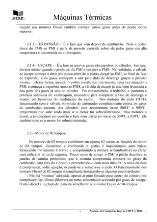 Máquinas Térmicas
   ________________________________________________________________________________
      injeção nos motores Diesel também começa vários graus antes do ponto morto
      superior.


           2.1.3 – EXPANSÃO - É a fase que vem depois da combustão. Nela o pistão
      desce do PMS ao PMI e parte da pressão exercida sobre ele pelos gases em alta
      temperatura é transmitida ao virabrequim.


           2.1.4 – ESCAPE - É a fase na qual os gases são expulsos do cilindro. Em tese,
      deveria iniciar quando o pistão sai do PMI e vai para o PMS. Na realidade, a válvula
      de escape começa a abrir um pouco antes de o pistão chegar ao PMI, ao final da fase
      de expansão, e os gases começam a sair pelo duto de descarga graças à pressão
      interna. Dessa forma, quando o pistão inverte seu movimento, uma vez atingido o
      PMI, e começa a trajetória rumo ao PMS, a válvula de escape já esta bem levantada e
      boa parte dos gases já saiu do cilindro. Em conseqüência, o trabalho, e, portanto a
      potência subtraída do virabrequim, necessário para completar a fase de descarga é
      menor, em beneficio do rendimento do motor.           Nos motores do ciclo OTTO,
      funcionando com a válvula borboleta do carburador completamente aberta, os gases
      de combustão escoam dos cilindros com temperatura entre 800ºC a 900ºC-
      temperatura que sobe ainda mais se o motor for sobrealimentado. Nos motores a
      diesel, a temperatura em questão é bem mais baixa em torno de 550ºC a 650ºC. Ela
      também sobe se o motor for sobrealimentado.


             2.2 – Motor de 02 tempos:

             Os motores de 02 tempos combinam em apenas 02 cursos as funções do motor
      de 04 tempos. Ocorrendo a combustão o pistão é impulsionado para baixo,
      fornecendo movimento à árvore e comprimindo a mistura ar/combustível no cárter
      para utilizá-la no ciclo seguinte. Pouco antes de atingir o PMI o pistão descobre as
      janelas da camisa permitindo que a mistura comprimida empurre os gases da
      combustão para fora do cilindro e preenchendo-o com nova mistura. A nova mistura
      é comprimida, sofre ignição, expande-se e reinicia-se o ciclo. O funcionamento dos
      motores Diesel de 02 tempos é semelhante destacando-se algumas peculiaridades:
           - Não há “mistura” admitida, apenas ar puro forçado para dentro do cilindro por
      compressor tipo lóbulo (blower) ou turbo alimentador acionado por gases de escape.
      O óleo diesel é injetado de maneira semelhante à do motor Diesel de 04 tempos.




________________________________________________________________________________________________________________________
                                                                6         Motores de Combustão Interna ( MCI ) - 2009      .
 