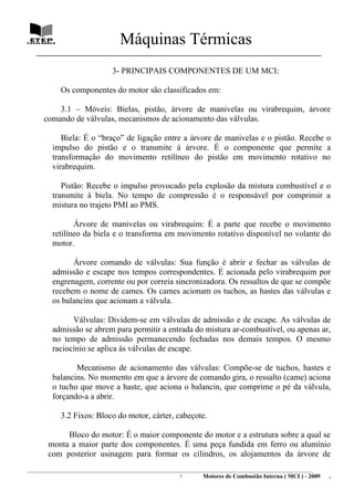 Máquinas Térmicas
   ________________________________________________________________________________

                                  3- PRINCIPAIS COMPONENTES DE UM MCI:

             Os componentes do motor são classificados em:

          3.1 – Móveis: Bielas, pistão, árvore de manivelas ou virabrequim, árvore
      comando de válvulas, mecanismos de acionamento das válvulas.

             Biela: É o “braço” de ligação entre a árvore de manivelas e o pistão. Recebe o
          impulso do pistão e o transmite à árvore. É o componente que permite a
          transformação do movimento retilíneo do pistão em movimento rotativo no
          virabrequim.

             Pistão: Recebe o impulso provocado pela explosão da mistura combustível e o
          transmite à biela. No tempo de compressão é o responsável por comprimir a
          mistura no trajeto PMI ao PMS.

                 Árvore de manivelas ou virabrequim: É a parte que recebe o movimento
          retilíneo da biela e o transforma em movimento rotativo disponível no volante do
          motor.

                Árvore comando de válvulas: Sua função é abrir e fechar as válvulas de
          admissão e escape nos tempos correspondentes. É acionada pelo virabrequim por
          engrenagem, corrente ou por correia sincronizadora. Os ressaltos de que se compõe
          recebem o nome de cames. Os cames acionam os tuchos, as hastes das válvulas e
          os balancins que acionam a válvula.

                Válvulas: Dividem-se em válvulas de admissão e de escape. As válvulas de
          admissão se abrem para permitir a entrada do mistura ar-combustível, ou apenas ar,
          no tempo de admissão permanecendo fechadas nos demais tempos. O mesmo
          raciocínio se aplica às válvulas de escape.

                 Mecanismo de acionamento das válvulas: Compõe-se de tuchos, hastes e
          balancins. No momento em que a árvore de comando gira, o ressalto (came) aciona
          o tucho que move a haste, que aciona o balancin, que comprime o pé da válvula,
          forçando-a a abrir.

             3.2 Fixos: Bloco do motor, cárter, cabeçote.

             Bloco do motor: É o maior componente do motor e a estrutura sobre a qual se
        monta a maior parte dos componentes. É uma peça fundida em ferro ou alumínio
        com posterior usinagem para formar os cilindros, os alojamentos da árvore de
________________________________________________________________________________________________________________________
                                                                7         Motores de Combustão Interna ( MCI ) - 2009      .
 